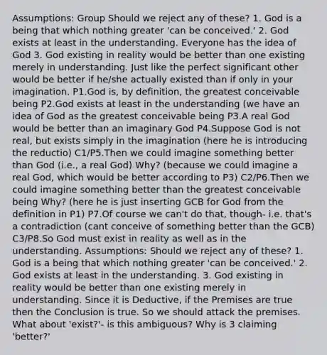 Assumptions: Group Should we reject any of these? 1. God is a being that which nothing greater 'can be conceived.' 2. God exists at least in the understanding. Everyone has the idea of God 3. God existing in reality would be better than one existing merely in understanding. Just like the perfect significant other would be better if he/she actually existed than if only in your imagination. P1.God is, by definition, the greatest conceivable being P2.God exists at least in the understanding (we have an idea of God as the greatest conceivable being P3.A real God would be better than an imaginary God P4.Suppose God is not real, but exists simply in the imagination (here he is introducing the reductio) C1/P5.Then we could imagine something better than God (i.e., a real God) Why? (because we could imagine a real God, which would be better according to P3) C2/P6.Then we could imagine something better than the greatest conceivable being Why? (here he is just inserting GCB for God from the definition in P1) P7.Of course we can't do that, though- i.e. that's a contradiction (cant conceive of something better than the GCB) C3/P8.So God must exist in reality as well as in the understanding. Assumptions: Should we reject any of these? 1. God is a being that which nothing greater 'can be conceived.' 2. God exists at least in the understanding. 3. God existing in reality would be better than one existing merely in understanding. Since it is Deductive, if the Premises are true then the Conclusion is true. So we should attack the premises. What about 'exist?'- is this ambiguous? Why is 3 claiming 'better?'