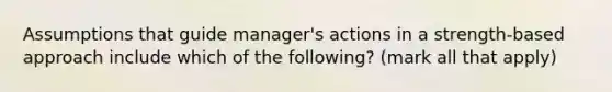 Assumptions that guide manager's actions in a strength-based approach include which of the following? (mark all that apply)