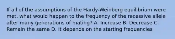 If all of the assumptions of the Hardy-Weinberg equilibrium were met, what would happen to the frequency of the recessive allele after many generations of mating? A. Increase B. Decrease C. Remain the same D. It depends on the starting frequencies