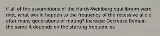 If all of the assumptions of the Hardy-Weinberg equilibrium were met, what would happen to the frequency of the recessive allele after many generations of mating? Increase Decrease Remain the same It depends on the starting frequencies