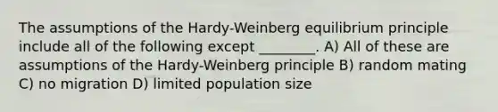 The assumptions of the Hardy-Weinberg equilibrium principle include all of the following except ________. A) All of these are assumptions of the Hardy-Weinberg principle B) random mating C) no migration D) limited population size