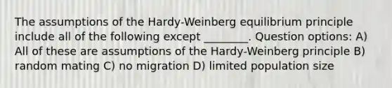 The assumptions of the Hardy-Weinberg equilibrium principle include all of the following except ________. Question options: A) All of these are assumptions of the Hardy-Weinberg principle B) random mating C) no migration D) limited population size