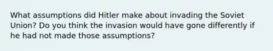 What assumptions did Hitler make about invading the Soviet Union? Do you think the invasion would have gone differently if he had not made those assumptions?