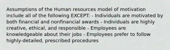 Assumptions of the Human resources model of motivation include all of the following EXCEPT: - Individuals are motivated by both financial and nonfinancial awards - Individuals are highly creative, ethical, and responsible - Employees are knowledgeable about their jobs - Employees prefer to follow highly-detailed, prescribed procedures