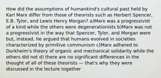 How did the assumptions of humankind's cultural past held by Karl Marx differ from those of theorists such as <a href='https://www.questionai.com/knowledge/kTOaWXsk8v-herbert-spencer' class='anchor-knowledge'>herbert spencer</a>, E.B. Tylor, and Lewis Henry Morgan? a)Marx was a progressivist of a kind while the others were degenerationists b)Marx was not a progressivist in the way that Spencer, Tylor, and Morgan were but, instead, he argued that humans evolved in societies characterized by primitive communism c)Marx adhered to Durkheim's theory of organic and mechanical solidarity while the others did not d) there are no significant differences in the thought of all of these theorists — that's why they were discussed in the lecture together