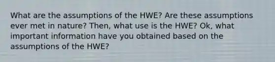 What are the assumptions of the HWE? Are these assumptions ever met in nature? Then, what use is the HWE? Ok, what important information have you obtained based on the assumptions of the HWE?