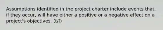 Assumptions identified in the project charter include events that, if they occur, will have either a positive or a negative effect on a project's objectives. (t/f)