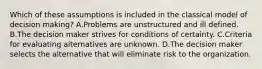 Which of these assumptions is included in the classical model of decision making? A.Problems are unstructured and ill defined. B.The decision maker strives for conditions of certainty. C.Criteria for evaluating alternatives are unknown. D.The decision maker selects the alternative that will eliminate risk to the organization.