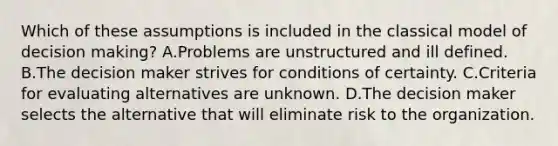 Which of these assumptions is included in the classical model of decision making? A.Problems are unstructured and ill defined. B.The decision maker strives for conditions of certainty. C.Criteria for evaluating alternatives are unknown. D.The decision maker selects the alternative that will eliminate risk to the organization.