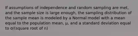 If assumptions of independence and random sampling are met, and the sample size is large enough, the sampling distribution of the sample mean is modeled by a Normal model with a mean equal to the population mean, μ, and a <a href='https://www.questionai.com/knowledge/kqGUr1Cldy-standard-deviation' class='anchor-knowledge'>standard deviation</a> equal to σ/(square root of n)