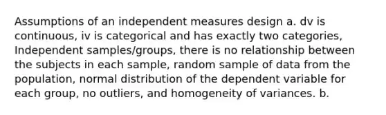 Assumptions of an independent measures design a. dv is continuous, iv is categorical and has exactly two categories, Independent samples/groups, there is no relationship between the subjects in each sample, random sample of data from the population, normal distribution of the dependent variable for each group, no outliers, and homogeneity of variances. b.