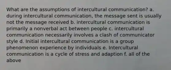 What are the assumptions of intercultural communication? a. during intercultural communication, the message sent is usually not the message received b. intercultural communication is primarily a nonverbal act between people c. intercultural communication necessarily involves a clash of communicator style d. Initial intercultural communication is a group phenomenon experience by individuals e. Intercultural communication is a cycle of stress and adaption f. all of the above