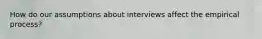 How do our assumptions about interviews affect the empirical process?