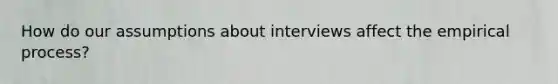 How do our assumptions about interviews affect the empirical process?