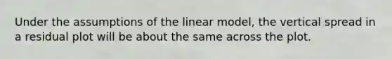 Under the assumptions of the linear model, the vertical spread in a residual plot will be about the same across the plot.