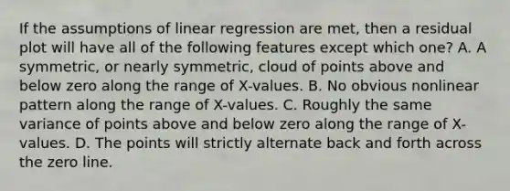 If the assumptions of linear regression are met, then a residual plot will have all of the following features except which one? A. A symmetric, or nearly symmetric, cloud of points above and below zero along the range of X-values. B. No obvious nonlinear pattern along the range of X-values. C. Roughly the same variance of points above and below zero along the range of X-values. D. The points will strictly alternate back and forth across the zero line.