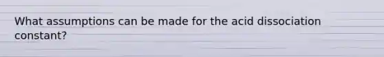 What assumptions can be made for the acid dissociation constant?