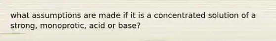 what assumptions are made if it is a concentrated solution of a strong, monoprotic, acid or base?