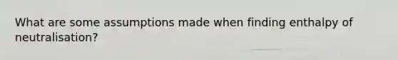 What are some assumptions made when finding enthalpy of neutralisation?