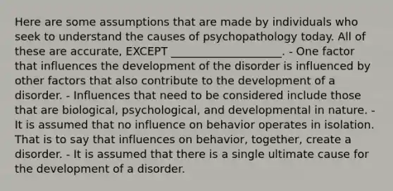 Here are some assumptions that are made by individuals who seek to understand the causes of psychopathology today. All of these are accurate, EXCEPT ____________________. - One factor that influences the development of the disorder is influenced by other factors that also contribute to the development of a disorder. - Influences that need to be considered include those that are biological, psychological, and developmental in nature. - It is assumed that no influence on behavior operates in isolation. That is to say that influences on behavior, together, create a disorder. - It is assumed that there is a single ultimate cause for the development of a disorder.