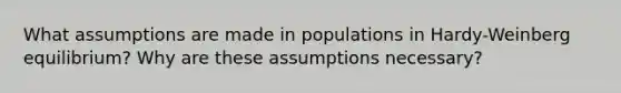 What assumptions are made in populations in Hardy-Weinberg equilibrium? Why are these assumptions necessary?