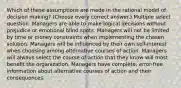 Which of these assumptions are made in the rational model of decision making? (Choose every correct answer.) Multiple select question. Managers are able to make logical decisions without prejudice or emotional blind spots. Managers will not be limited by time or money constraints when implementing the chosen solution. Managers will be influenced by their own self-interest when choosing among alternative courses of action. Managers will always select the course of action that they know will most benefit the organization. Managers have complete, error-free information about alternative courses of action and their consequences.