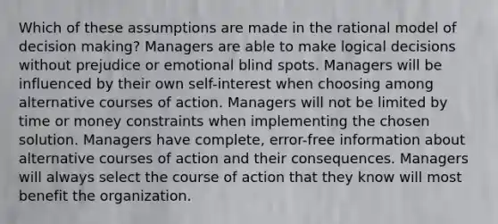 Which of these assumptions are made in the rational model of decision making? Managers are able to make logical decisions without prejudice or emotional blind spots. Managers will be influenced by their own self-interest when choosing among alternative courses of action. Managers will not be limited by time or money constraints when implementing the chosen solution. Managers have complete, error-free information about alternative courses of action and their consequences. Managers will always select the course of action that they know will most benefit the organization.