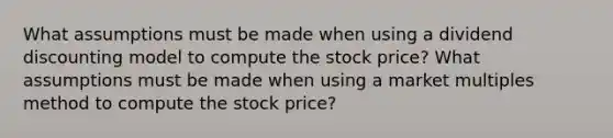 What assumptions must be made when using a dividend discounting model to compute the stock price? What assumptions must be made when using a market multiples method to compute the stock price?