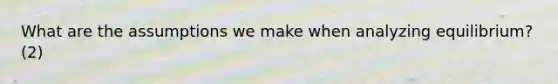 What are the assumptions we make when analyzing equilibrium?(2)