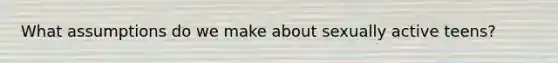 What assumptions do we make about sexually active teens?