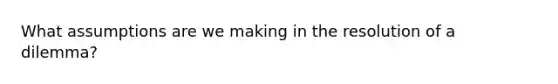 What assumptions are we making in the resolution of a dilemma?