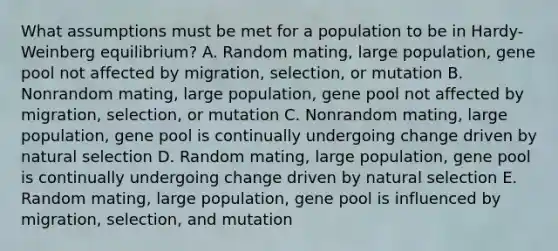 What assumptions must be met for a population to be in Hardy-Weinberg equilibrium? A. Random mating, large population, gene pool not affected by migration, selection, or mutation B. Nonrandom mating, large population, gene pool not affected by migration, selection, or mutation C. Nonrandom mating, large population, gene pool is continually undergoing change driven by natural selection D. Random mating, large population, gene pool is continually undergoing change driven by natural selection E. Random mating, large population, gene pool is influenced by migration, selection, and mutation