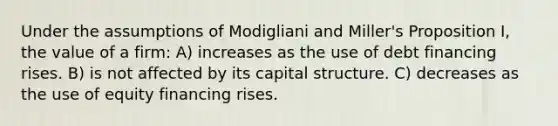 Under the assumptions of Modigliani and Miller's Proposition I, the value of a firm: A) increases as the use of debt financing rises. B) is not affected by its capital structure. C) decreases as the use of equity financing rises.