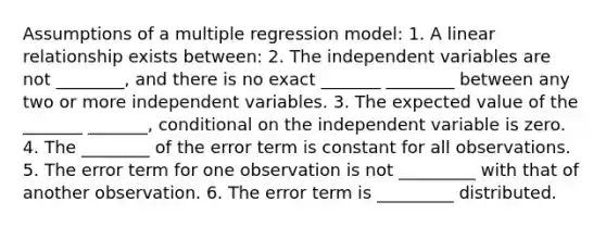 Assumptions of a multiple regression model: 1. A linear relationship exists between: 2. The independent variables are not ________, and there is no exact _______ ________ between any two or more independent variables. 3. The expected value of the _______ _______, conditional on the independent variable is zero. 4. The ________ of the error term is constant for all observations. 5. The error term for one observation is not _________ with that of another observation. 6. The error term is _________ distributed.