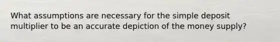 What assumptions are necessary for the simple deposit multiplier to be an accurate depiction of the money supply?