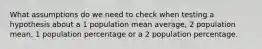 What assumptions do we need to check when testing a hypothesis about a 1 population mean average, 2 population mean, 1 population percentage or a 2 population percentage.
