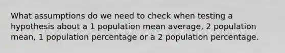 What assumptions do we need to check when testing a hypothesis about a 1 population mean average, 2 population mean, 1 population percentage or a 2 population percentage.