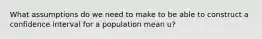 What assumptions do we need to make to be able to construct a confidence interval for a population mean u?