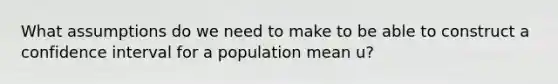 What assumptions do we need to make to be able to construct a confidence interval for a population mean u?