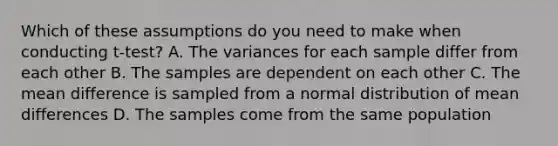 Which of these assumptions do you need to make when conducting t-test? A. The variances for each sample differ from each other B. The samples are dependent on each other C. The mean difference is sampled from a normal distribution of mean differences D. The samples come from the same population