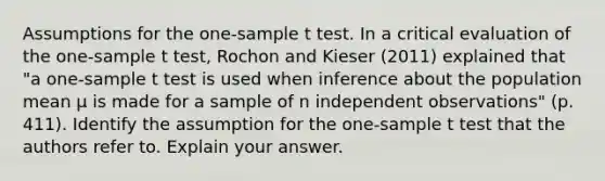 Assumptions for the one-sample t test. In a critical evaluation of the one-sample t test, Rochon and Kieser (2011) explained that "a one-sample t test is used when inference about the population mean µ is made for a sample of n independent observations" (p. 411). Identify the assumption for the one-sample t test that the authors refer to. Explain your answer.