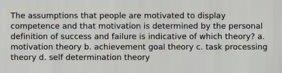 The assumptions that people are motivated to display competence and that motivation is determined by the personal definition of success and failure is indicative of which theory? a. motivation theory b. achievement goal theory c. task processing theory d. self determination theory