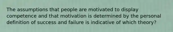 The assumptions that people are motivated to display competence and that motivation is determined by the personal definition of success and failure is indicative of which theory?