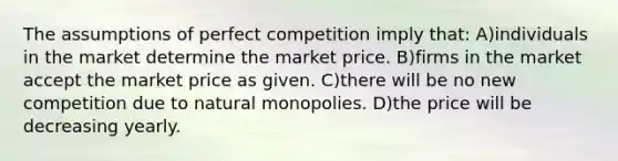 The assumptions of perfect competition imply that: A)individuals in the market determine the market price. B)firms in the market accept the market price as given. C)there will be no new competition due to natural monopolies. D)the price will be decreasing yearly.