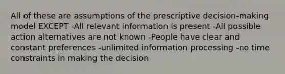 All of these are assumptions of the prescriptive decision-making model EXCEPT -All relevant information is present -All possible action alternatives are not known -People have clear and constant preferences -unlimited information processing -no time constraints in making the decision