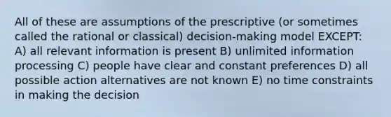 All of these are assumptions of the prescriptive (or sometimes called the rational or classical) decision-making model EXCEPT: A) all relevant information is present B) unlimited information processing C) people have clear and constant preferences D) all possible action alternatives are not known E) no time constraints in making the decision