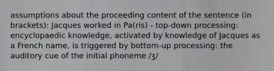 assumptions about the proceeding content of the sentence (in brackets): Jacques worked in Pa(ris) - top-down processing: encyclopaedic knowledge, activated by knowledge of Jacques as a French name, is triggered by bottom-up processing: the auditory cue of the initial phoneme /ʒ/