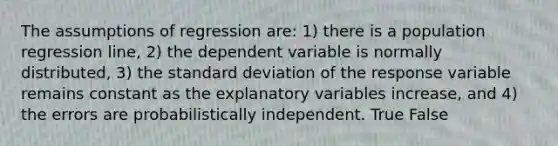 The assumptions of regression are: 1) there is a population regression line, 2) the dependent variable is normally distributed, 3) the standard deviation of the response variable remains constant as the explanatory variables increase, and 4) the errors are probabilistically independent. True False