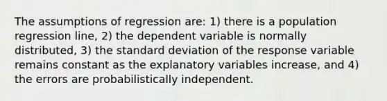 The assumptions of regression are: 1) there is a population regression line, 2) the dependent variable is normally distributed, 3) the <a href='https://www.questionai.com/knowledge/kqGUr1Cldy-standard-deviation' class='anchor-knowledge'>standard deviation</a> of the response variable remains constant as the explanatory variables increase, and 4) the errors are probabilistically independent.