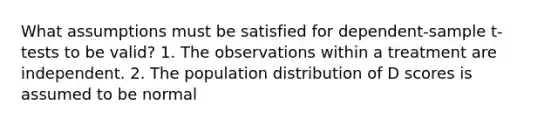 What assumptions must be satisfied for dependent-sample t-tests to be valid? 1. The observations within a treatment are independent. 2. The population distribution of D scores is assumed to be normal